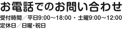 お電話でのお問い合わせ 受付時間／平日9:00〜18:00 ・ 土曜9:00〜12:00 定休日／日曜・祝日
