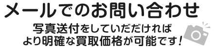 メールでのお問い合わせ 写真送付をしていだだければ より明確な買取価格が可能です！