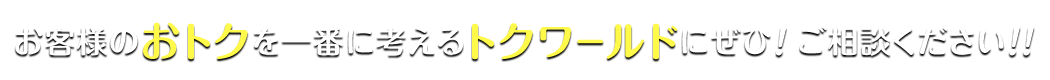 お客様のおトクを一番に考えるトクワールドにぜひ！ ご相談ください！！